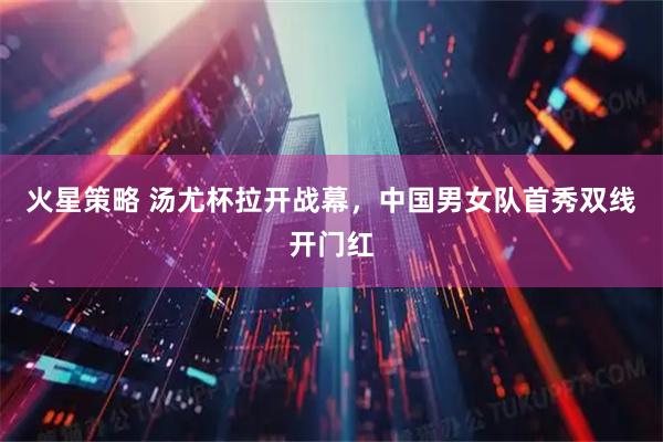 火星策略 汤尤杯拉开战幕，中国男女队首秀双线开门红